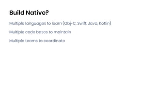 Build Native?
Multiple languages to learn (Obj-C, Swift, Java, Kotlin)
Multiple code bases to maintain
Multiple teams to coordinate
 