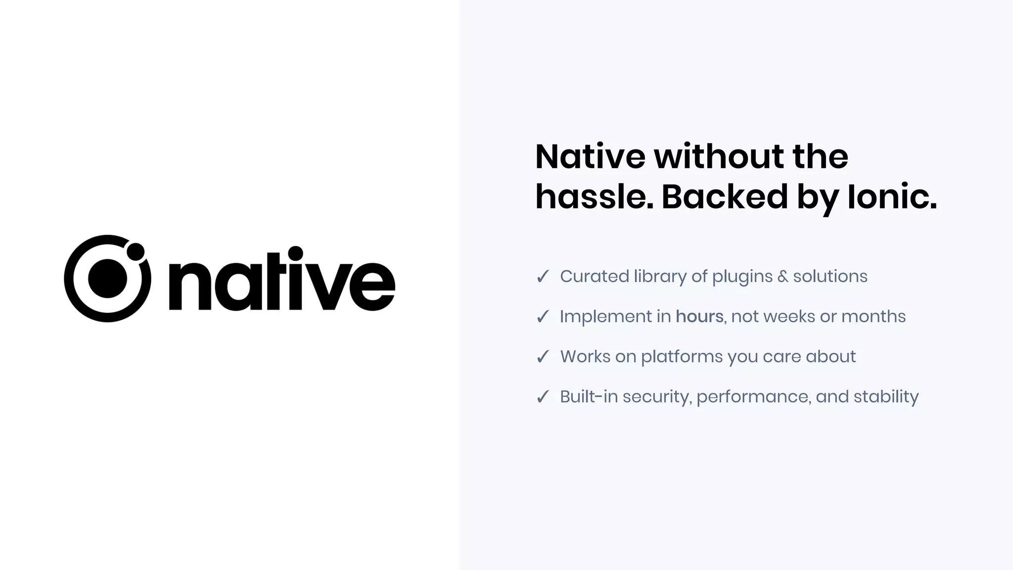 Native without the
hassle. Backed by Ionic.
✓ Curated library of plugins & solutions
✓ Implement in hours, not weeks or months
✓ Works on platforms you care about
✓ Built-in security, performance, and stability
 