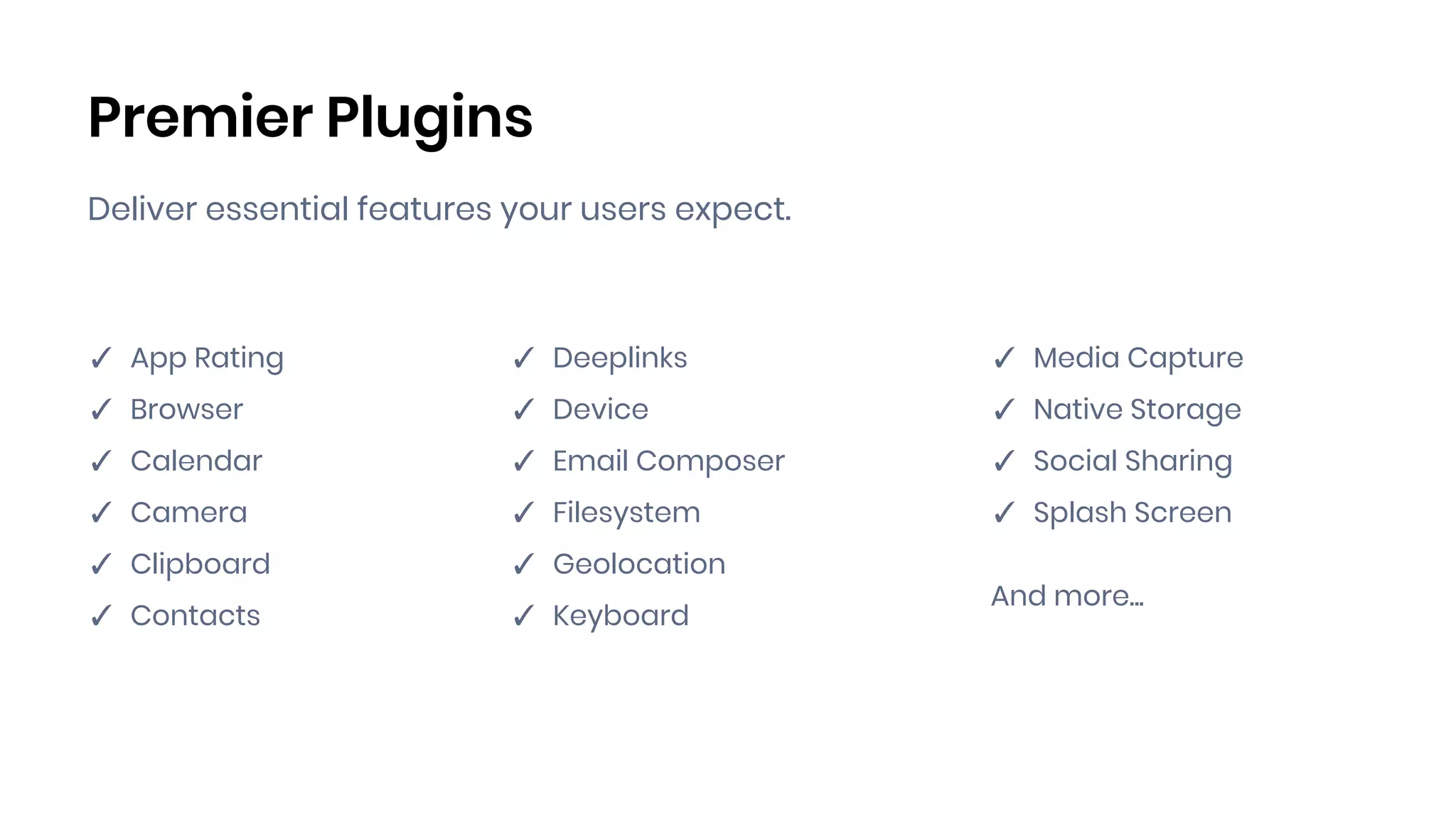 Premier Plugins
Deliver essential features your users expect.
✓ App Rating
✓ Browser
✓ Calendar
✓ Camera
✓ Clipboard
✓ Contacts
✓ Deeplinks
✓ Device
✓ Email Composer
✓ Filesystem
✓ Geolocation
✓ Keyboard
✓ Media Capture
✓ Native Storage
✓ Social Sharing
✓ Splash Screen
And more...
 