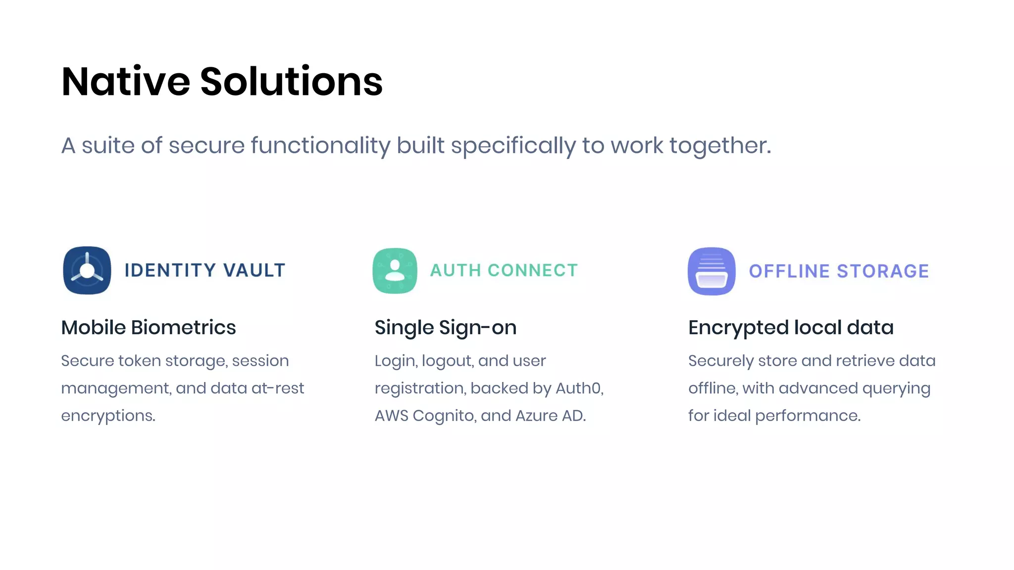 Native Solutions
A suite of secure functionality built specifically to work together.
Mobile Biometrics
Secure token storage, session
management, and data at-rest
encryptions.
Single Sign-on
Login, logout, and user
registration, backed by Auth0,
AWS Cognito, and Azure AD.
Encrypted local data
Securely store and retrieve data
offline, with advanced querying
for ideal performance.
 