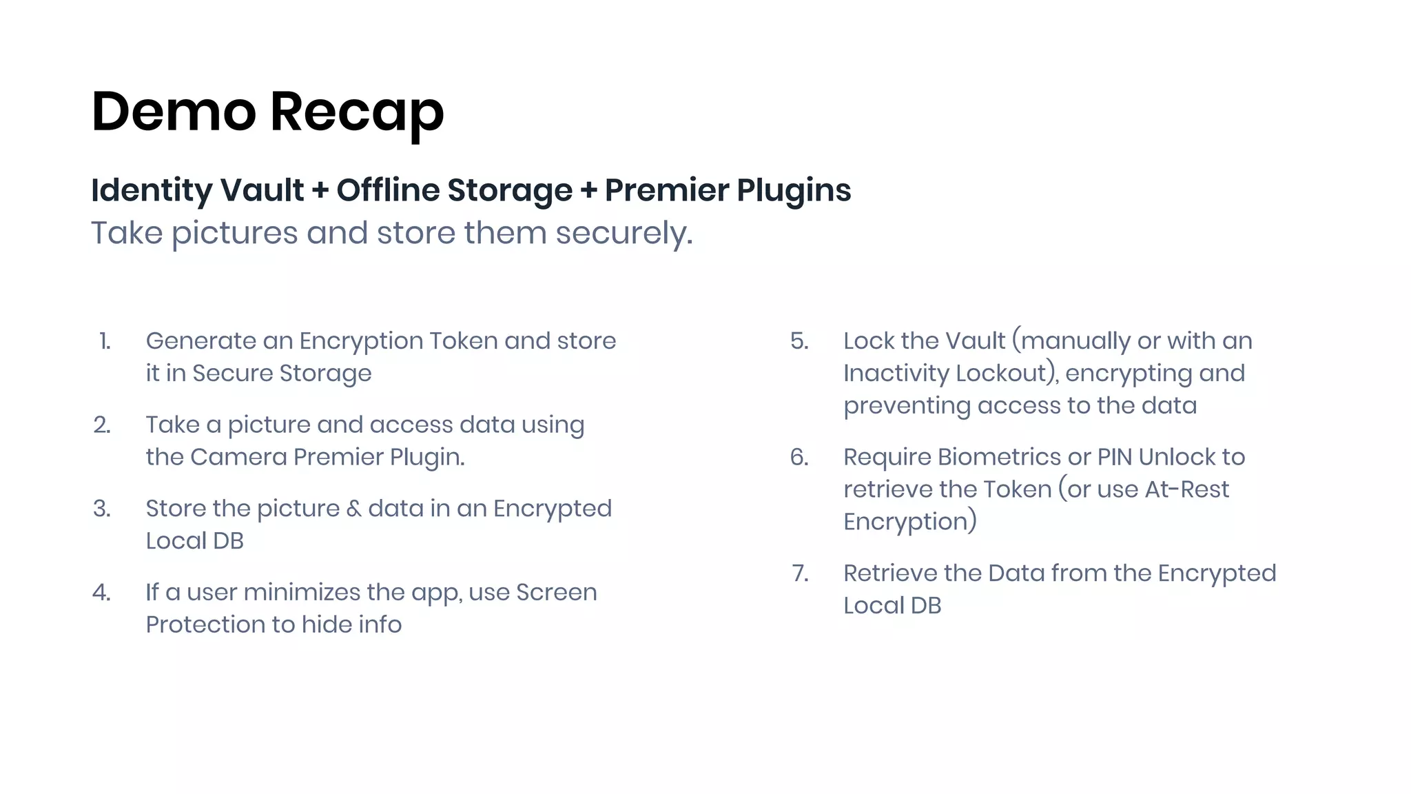 Identity Vault + Offline Storage + Premier Plugins
Take pictures and store them securely.
1. Generate an Encryption Token and store
it in Secure Storage
2. Take a picture and access data using
the Camera Premier Plugin.
3. Store the picture & data in an Encrypted
Local DB
4. If a user minimizes the app, use Screen
Protection to hide info
Demo Recap
5. Lock the Vault (manually or with an
Inactivity Lockout), encrypting and
preventing access to the data
6. Require Biometrics or PIN Unlock to
retrieve the Token (or use At-Rest
Encryption)
7. Retrieve the Data from the Encrypted
Local DB
 