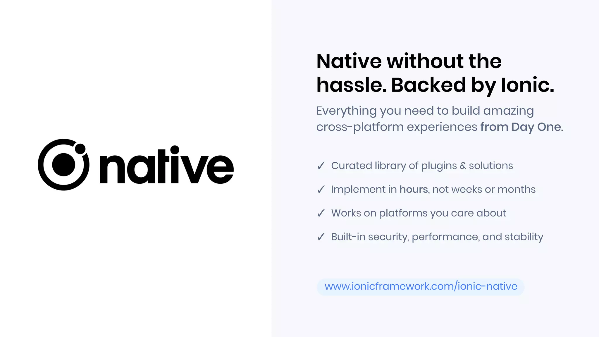 www.ionicframework.com/ionic-native
Everything you need to build amazing
cross-platform experiences from Day One.
Native without the
hassle. Backed by Ionic.
✓ Curated library of plugins & solutions
✓ Implement in hours, not weeks or months
✓ Works on platforms you care about
✓ Built-in security, performance, and stability
 