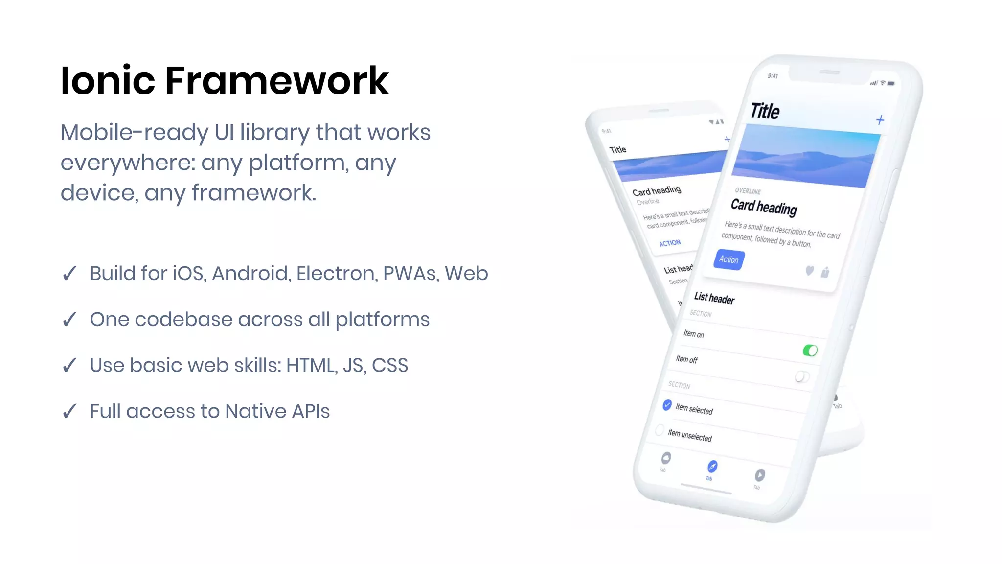 Ionic Framework
Mobile-ready UI library that works
everywhere: any platform, any
device, any framework.
✓ Build for iOS, Android, Electron, PWAs, Web
✓ One codebase across all platforms
✓ Use basic web skills: HTML, JS, CSS
✓ Full access to Native APIs
 