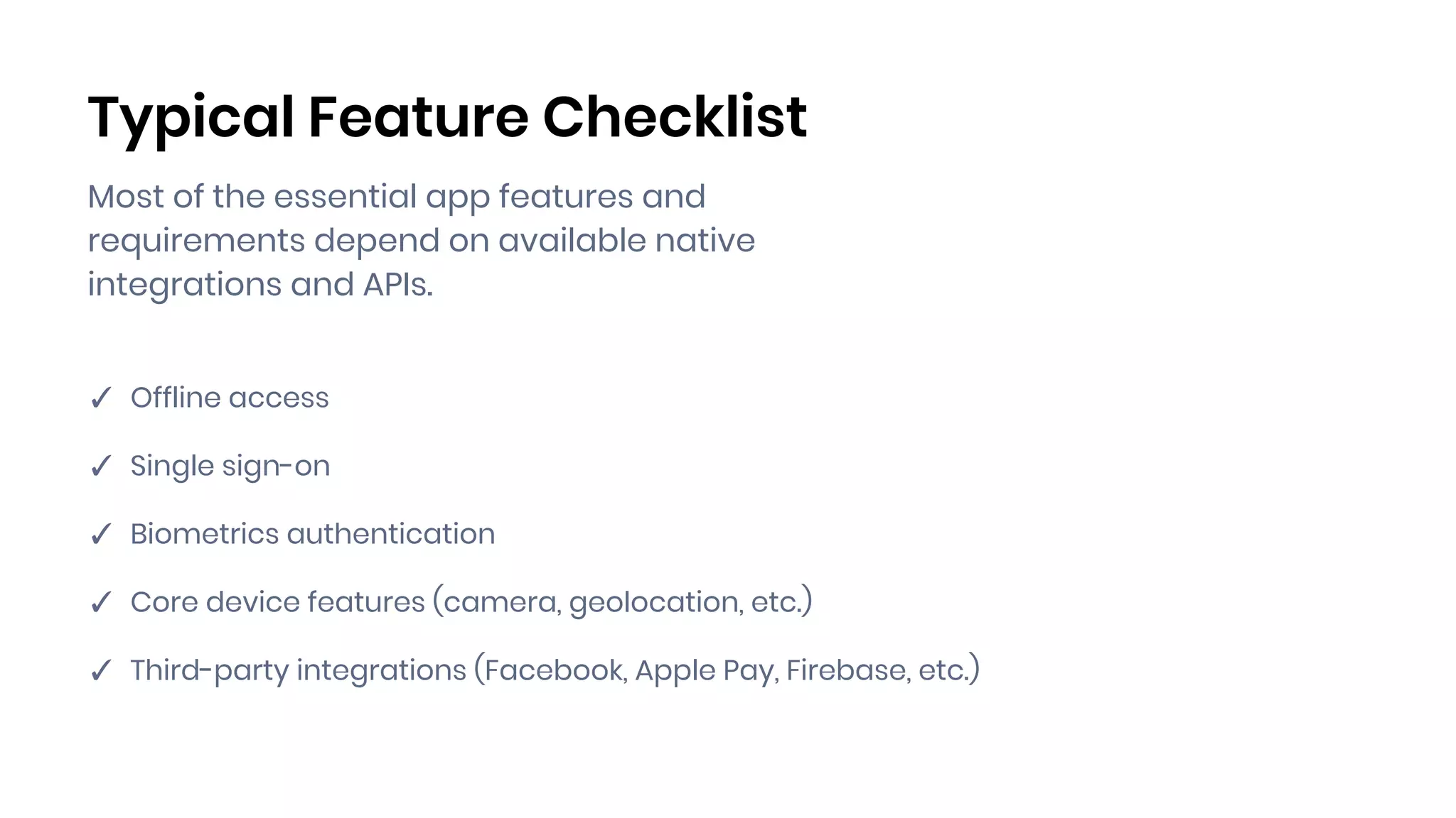 Typical Feature Checklist
✓ Offline access
✓ Single sign-on
✓ Biometrics authentication
✓ Core device features (camera, geolocation, etc.)
✓ Third-party integrations (Facebook, Apple Pay, Firebase, etc.)
Most of the essential app features and
requirements depend on available native
integrations and APIs.
 