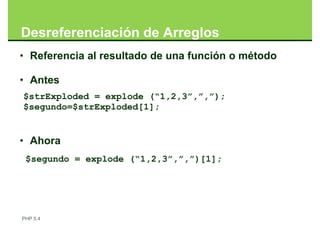 Desreferenciación de Arreglos
• Referencia al resultado de una función o método

• Antes
$strExploded = explode (“1,2,3”,”,”);
$segundo=$strExploded[1];


• Ahora
 $segundo = explode (“1,2,3”,”,”)[1];




PHP 5.4
 