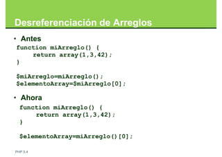Desreferenciación de Arreglos
• Antes
function miArreglo() {
    return array(1,3,42);
}

$miArreglo=miArreglo();
$elementoArray=$miArreglo[0];

• Ahora
  function miArreglo() {
      return array(1,3,42);
  }

  $elementoArray=miArreglo()[0];

PHP 5.4
 