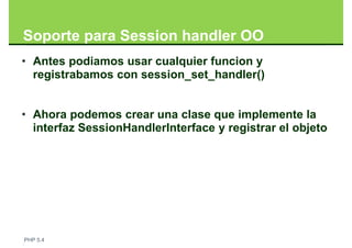 Soporte para Session handler OO
• Antes podiamos usar cualquier funcion y
  registrabamos con session_set_handler()


• Ahora podemos crear una clase que implemente la
  interfaz SessionHandlerInterface y registrar el objeto




PHP 5.4
 
