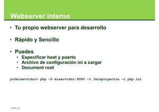 Webserver interno
• Tu propio webserver para desarrollo

• Rápido y Sencillo

• Puedes
    • Especificar host y puerto
    • Archivo de configuración ini a cargar
    • Document root

yo@miservidor> php –S miservidor:8080 –t /misproyectos –c php.ini




PHP 5.4
 