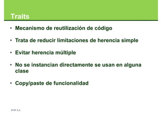 Traits
• Mecanismo de reutilización de código

• Trata de reducir limitaciones de herencia simple

• Evitar herencia múltiple

• No se instancian directamente se usan en alguna
  clase

• Copy/paste de funcionalidad



PHP 5.4
 