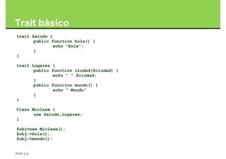 Trait básico
trait Saludo {
       public function hola() {
               echo “Hola”;
       }
}

trait Lugares {
       public function ciudad($ciudad) {
              echo “ “.$ciudad;
       }
       public funciton mundo() {
              echo “ Mundo”
       }
}

Class Miclase {
       use Saludo,Lugares;
}

$obj=new Miclase();
$obj->hola();
$obj->mundo();


PHP 5.4
 