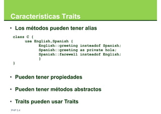 Características Traits
• Los métodos pueden tener alias
 class C {
      use English,Spanish {
            English::greeting insteadof Spanish;
            Spanish::greeting as private hola;
            Spanish::farewell insteadof English;
            }
 }


• Pueden tener propiedades

• Pueden tener métodos abstractos

• Traits pueden usar Traits
PHP 5.4
 