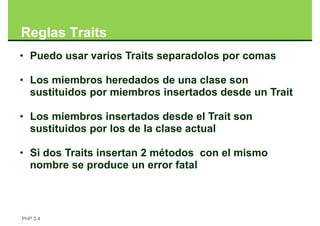 Reglas Traits
• Puedo usar varios Traits separadolos por comas

• Los miembros heredados de una clase son
  sustituidos por miembros insertados desde un Trait

• Los miembros insertados desde el Trait son
  sustituidos por los de la clase actual

• Si dos Traits insertan 2 métodos con el mismo
  nombre se produce un error fatal



PHP 5.4
 