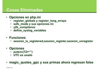 Cosas Eliminadas
• Opciones en php.ini
    •     register_globals y register_long_arrays
    •     safe_mode y sus opciones ini
    •     y2k_compilance
    •     define_syslog_variables

• Funciones
    • session_is_registered,session_register,session_unregister

• Opciones
    • putenv(TZ=“”)
    • UTC es usado

• magic_quotes_gpc y sus primas ahora regresan false
PHP 5.4
 