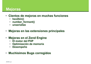 Mejoras
• Cientos de mejoras en muchas funciones
    • hex2bin()
    • number_formant()
    • unserialize

• Mejoras en las extensiones principales

• Mejoras en el Zend Engine
    • El motor del PHP
    • Optimización de memoria
    • Desempeño

• Muchisimos Bugs corregidos

PHP 5.4
 