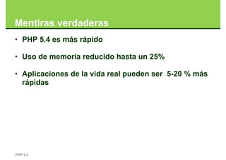 Mentiras verdaderas
• PHP 5.4 es más rápido

• Uso de memoria reducido hasta un 25%

• Aplicaciones de la vida real pueden ser 5-20 % más
  rápidas




PHP 5.4
 