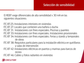 18
Selección de sensibilidad
El REBT exige diferenciales de alta sensibilidad ≤ 30 mA en las
siguientes situaciones:
ITC-BT-25: Instalaciones interiores en viviendas
ITC-BT 27: Locales que contienen una bañera o ducha
ITC-BT 31: Instalaciones con fines especiales. Piscinas y puentes
ITC-BT 33: Instalaciones con fines especiales. Instalaciones provisionales
ITC-BT 34: Instalaciones con fines especiales. Ferias y stands y temporales
de obras
ITC-BT 38: Requisitos particulares para la instalación eléctrica en quirófanos
y salas de intervención
ITC-BT 42: Instalaciones eléctricas en puertos y marinas para barcos de
recreo
ITC-BT 46: Cables y folios radiantes en viviendas
 