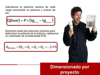 Dimensionado por
proyecto
 objetivoinicial
tgtgPQ(kvar) 
Calculamos la potencia reactiva de cada
carga conociendo su potencia y coseno de
phi:
Sumamos todas las potencias reactivas para
determinar la potencia de la batería y aplicamos
un coeficiente de simultaneidad (FS):
  FS...QQQQQ 4321BATERIA 
 