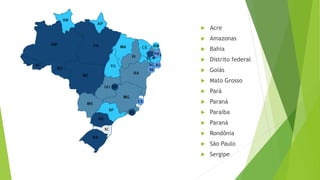  Acre
 Amazonas
 Bahia
 Distrito federal
 Goiás
 Mato Grosso
 Pará
 Paraná
 Paraíba
 Paraná
 Rondônia
 São Paulo
 Sergipe
 