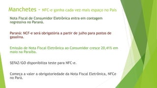 Manchetes - NFC-e ganha cada vez mais espaço no País
Nota Fiscal de Consumidor Eletrônica entra em contagem
regressiva no Paraná.
Paraná: NCF-e será obrigatória a partir de julho para postos de
gasolina.
Emissão de Nota Fiscal Eletrônica ao Consumidor cresce 20,41% em
maio na Paraíba.
SEFAZ/GO disponibiliza teste para NFC-e.
Começa a valer a obrigatoriedade da Nota Fiscal Eletrônica, NFCe
no Pará.
 