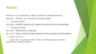 Paraná
Decreto Nº 12.231 publicado no DOE em 25/09/2014 (Adesão Voluntária)
Resolução: 145/2015 , com calendário de obrigaroriedade:
• 1º de julho de 2015:
4731-8/00 - COMÉRCIO VAREJISTA DE COMBUSTÍVEIS PARA VEÍCULOS AUTOMOTORES
• 1º de agosto de 2015:
5611-2/01 - RESTAURANTES E SIMILARES
5611-2/02 - BARES e OUTROS ESTABELECIMENTOS ESPECIALIZADOS EM SERVIR BEBIDAS
... e segue o baile até ...
A partir de 1º de janeiro de 2018 - Todos os contribuintes que promovam
operações de comércio varejista
 