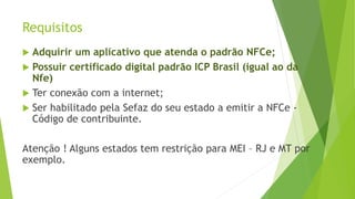 Requisitos
 Adquirir um aplicativo que atenda o padrão NFCe;
 Possuir certificado digital padrão ICP Brasil (igual ao da
Nfe)
 Ter conexão com a internet;
 Ser habilitado pela Sefaz do seu estado a emitir a NFCe -
Código de contribuinte.
Atenção ! Alguns estados tem restrição para MEI – RJ e MT por
exemplo.
 