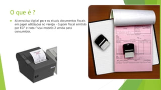 O que é ?
 Alternativa digital para os atuais documentos fiscais
em papel utilizados no varejo - Cupom fiscal emitido
por ECF e nota fiscal modelo 2 venda para
consumidor.
 