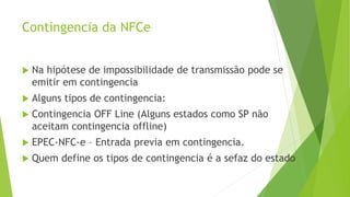 Contingencia da NFCe
 Na hipótese de impossibilidade de transmissão pode se
emitir em contingencia
 Alguns tipos de contingencia:
 Contingencia OFF Line (Alguns estados como SP não
aceitam contingencia offline)
 EPEC-NFC-e – Entrada previa em contingencia.
 Quem define os tipos de contingencia é a sefaz do estado
 