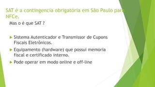 SAT é a contingencia obrigatória em São Paulo para
NFCe.
Mas o é que SAT ?
 Sistema Autenticador e Transmissor de Cupons
Fiscais Eletrônicos.
 Equipamento (hardware) que possui memoria
fiscal e certificado interno.
 Pode operar em modo online e off-line
 