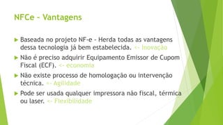  Baseada no projeto NF-e - Herda todas as vantagens
dessa tecnologia já bem estabelecida. <- Inovação
 Não é preciso adquirir Equipamento Emissor de Cupom
Fiscal (ECF). <- economia
 Não existe processo de homologação ou intervenção
técnica. <- Agilidade
 Pode ser usada qualquer impressora não fiscal, térmica
ou laser. <- Flexibilidade
NFCe – Vantagens
 