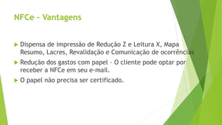 NFCe – Vantagens
 Dispensa de impressão de Redução Z e Leitura X, Mapa
Resumo, Lacres, Revalidação e Comunicação de ocorrências
 Redução dos gastos com papel – O cliente pode optar por
receber a NFCe em seu e-mail.
 O papel não precisa ser certificado.
 