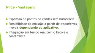 NFCe – Vantagens
 Expansão de pontos de vendas sem burocracia.
 Possibilidade de emissão a partir de dispositivos
moveis dependendo do aplicativo.
 Integração em tempo real com o fisco e o
contabilista.
 