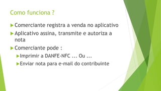 Como funciona ?
 Comerciante registra a venda no aplicativo
 Aplicativo assina, transmite e autoriza a
nota
 Comerciante pode :
Imprimir a DANFE-NFC ... Ou ...
Enviar nota para e-mail do contribuinte
 