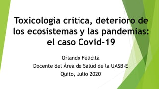 Toxicología crítica, deterioro de
los ecosistemas y las pandemias:
el caso Covid-19
Orlando Felicita
Docente del Área de Salud de la UASB-E
Quito, Julio 2020
 