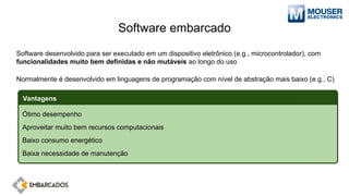 Software embarcado
Software desenvolvido para ser executado em um dispositivo eletrônico (e.g., microcontrolador), com
funcionalidades muito bem definidas e não mutáveis ao longo do uso
Normalmente é desenvolvido em linguagens de programação com nível de abstração mais baixo (e.g., C)
Ótimo desempenho
Aproveitar muito bem recursos computacionais
Baixo consumo energético
Baixa necessidade de manutenção
Vantagens
 