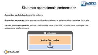 Sistemas operacionais embarcados
Aumenta a confiabilidade geral de software
Aumenta a segurança geral, por compartilhar de uma base de software sólida, testada e depurada.
Facilita o desenvolvimento, em que o desenvolvedor se preocupa, na maior parte do tempo, com
aplicações e tarefas somente
Kernel
Aplicações / tarefas
SO embarcado
 