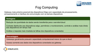 Fog Computing
Gateway mais próximo possível dos dispositivos Edge com capacidade de processamento,
armazenamento e interface de comunicação com os demais dispositivos
Redução da quantidade de dados sendo transferida para o servidor/cloud
Controle distribuído aos dispositivos edge, permitindo o monitoramento, controle e análise mais direta
aos dispositivos em tempo real
Análise e resposta mais imediata às falhas dos dispositivos conectados
Vantagens
Gateways geralmente possuem capacidade computacional menor do que a cloud
Acesso somente aos dados dos dispositivos conectados ao gateway
Desvantagem
 