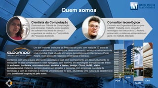 Quem somos
Um dos maiores Institutos de Pesquisa do país, com mais de 20 anos de
comprometimento com pesquisa, desenvolvimento, serviço e treinamento de
nível mundial. Está situado em berços tecnológicos em Campinas e Porto
Alegre, e em polos de negócios em Brasília e Manaus.
Contamos com uma equipe altamente capacitada e ágil, com conhecimento em desenvolvimento de
inovações de alta complexidade e valor agregado, com domínio em tecnologias disruptivas nas áreas
de software, hardware, microeletrônica, ensaios e testes, design, Cloud, IA/ML, visão
computacional. Estamos sempre atuando em projetos e parcerias com empresas mundiais de
tecnologia e com as melhores e maiores universidades do país, difundindo uma cultura de excelência e
uma constante inspiração pelo novo.
Cientista da Computação
Doutorado em Ciência da Computação
pela Unicamp. Trabalha como analista
de software nas áreas de ciência /
engenharia de dados e IoT no Instituto
de Pesquisas Eldorado.
MAN
CPS
BSB
POA
Consultor tecnológico
Formado em Engenharia Elétrica pela
UNESP. Trabalha como consultor
tecnológico nas áreas de IoT, Android
embarcado, e sistemas embarcados em
geral, no Instituto Eldorado.
 