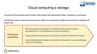 Cloud computing e storage
Conjunto de ferramentas para receber informações dos dispositivos Edge, armazenar e processar
Geralmente não é usada para processar os dados dos dispositivos Edge para tomada de decisões em
tempo real
Principais
requisitos
Velocidade para processar e analisar dados provenientes
de dispositivos com diferentes taxas de captura
Capacidade de armazenar e processar dados de diferentes tipos
Capacidade para receber, processar e armazenar uma quantidade
massiva de dados
 
