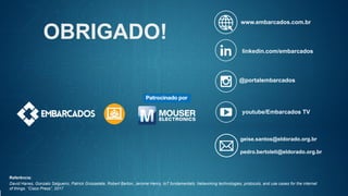 www.embarcados.com.br
linkedin.com/embarcados
@portalembarcados
youtube/Embarcados TV
OBRIGADO!
geise.santos@eldorado.org.br
pedro.bertoleti@eldorado.org.br
Referência:
David Hanes, Gonzalo Salgueiro, Patrick Grossetete, Robert Barton, Jerome Henry. IoT fundamentals: Networking technologies, protocols, and use cases for the internet
of things. “Cisco Press”, 2017
 