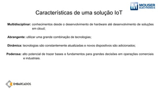 Características de uma solução IoT
Multidisciplinar: conhecimentos desde o desenvolvimento de hardware até desenvolvimento de soluções
em cloud;
Abrangente: utilizar uma grande combinação de tecnologias;
Dinâmica: tecnologias são constantemente atualizadas e novos dispositivos são adicionados;
Poderosa: alto potencial de trazer bases e fundamentos para grandes decisões em operações comerciais
e industriais.
 