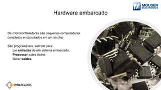 Hardware embarcado
Os microcontroladores são pequenos computadores
completos encapsulados em um só chip
São programáveis, servem para:
Ler entradas de um sistema embarcado;
Processar estes dados;
Gerar saídas;
 
