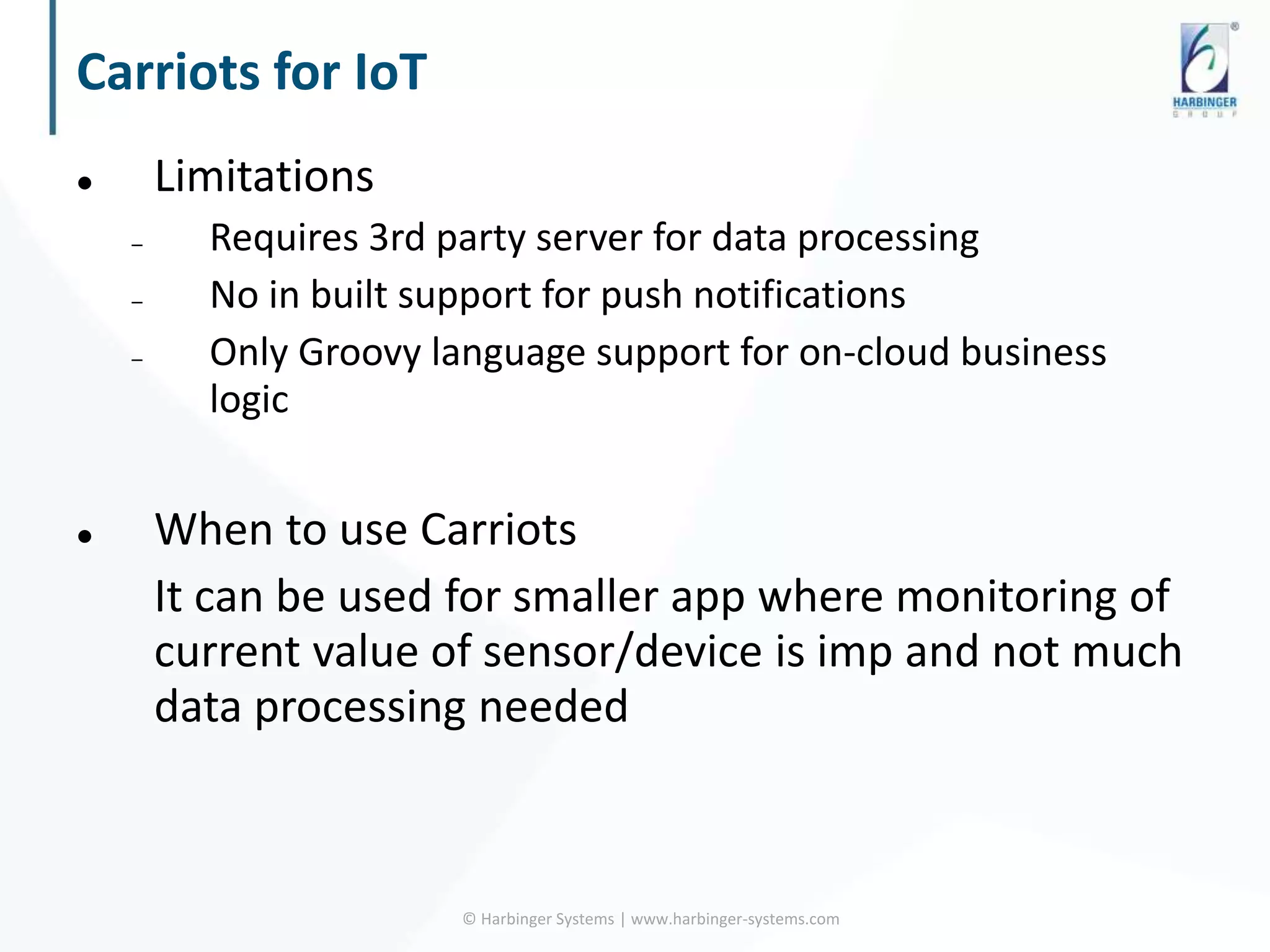 Carriots for IoT
 Limitations
– Requires 3rd party server for data processing
– No in built support for push notifications
– Only Groovy language support for on-cloud business
logic
 When to use Carriots
It can be used for smaller app where monitoring of
current value of sensor/device is imp and not much
data processing needed
© Harbinger Systems | www.harbinger-systems.com
 