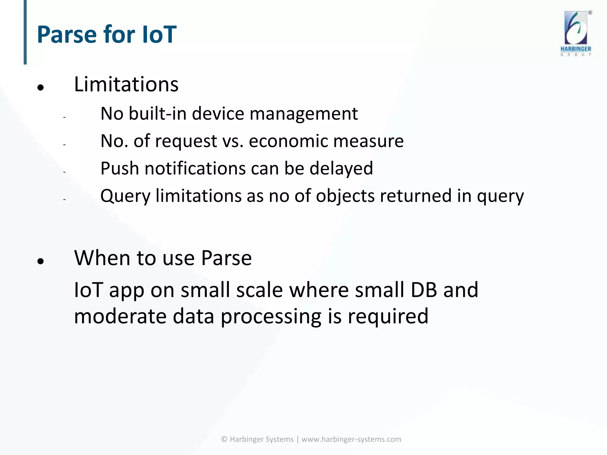 Parse for IoT
 Limitations
- No built-in device management
- No. of request vs. economic measure
- Push notifications can be delayed
- Query limitations as no of objects returned in query
 When to use Parse
IoT app on small scale where small DB and
moderate data processing is required
© Harbinger Systems | www.harbinger-systems.com
 