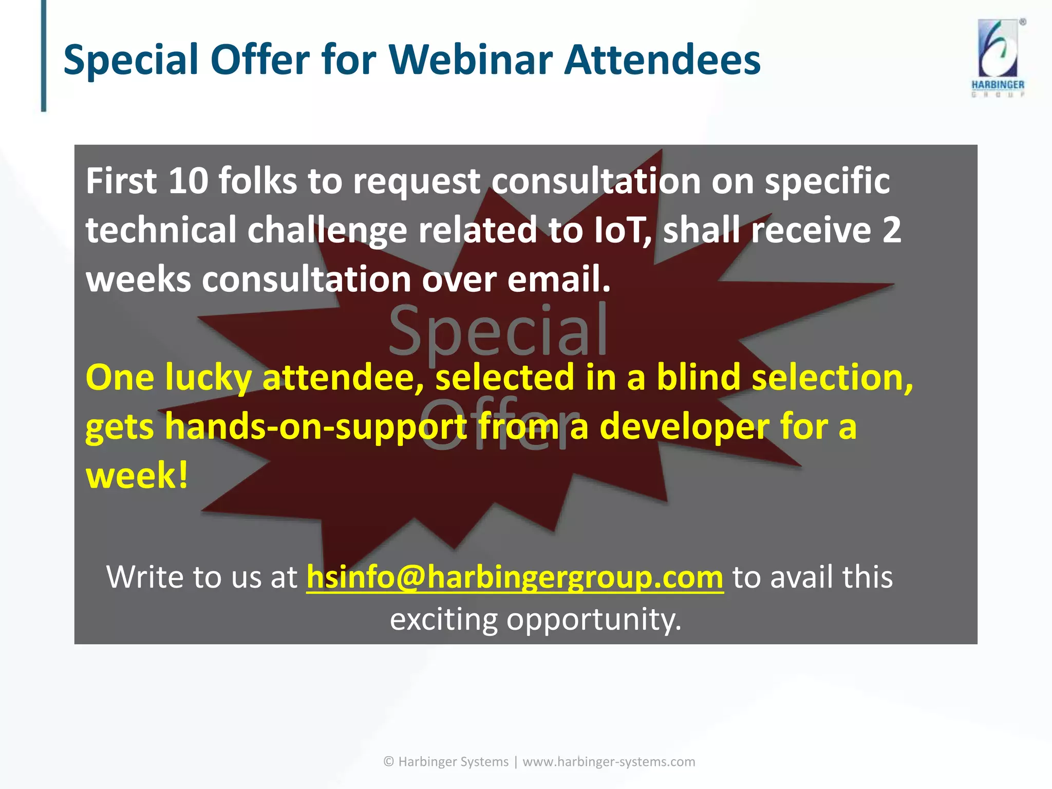 Special Offer for Webinar Attendees
© Harbinger Systems | www.harbinger-systems.com
Special
Offer
First 10 folks to request consultation on specific
technical challenge related to IoT, shall receive 2
weeks consultation over email.
One lucky attendee, selected in a blind selection,
gets hands-on-support from a developer for a
week!
Write to us at hsinfo@harbingergroup.com to avail this
exciting opportunity.
 
