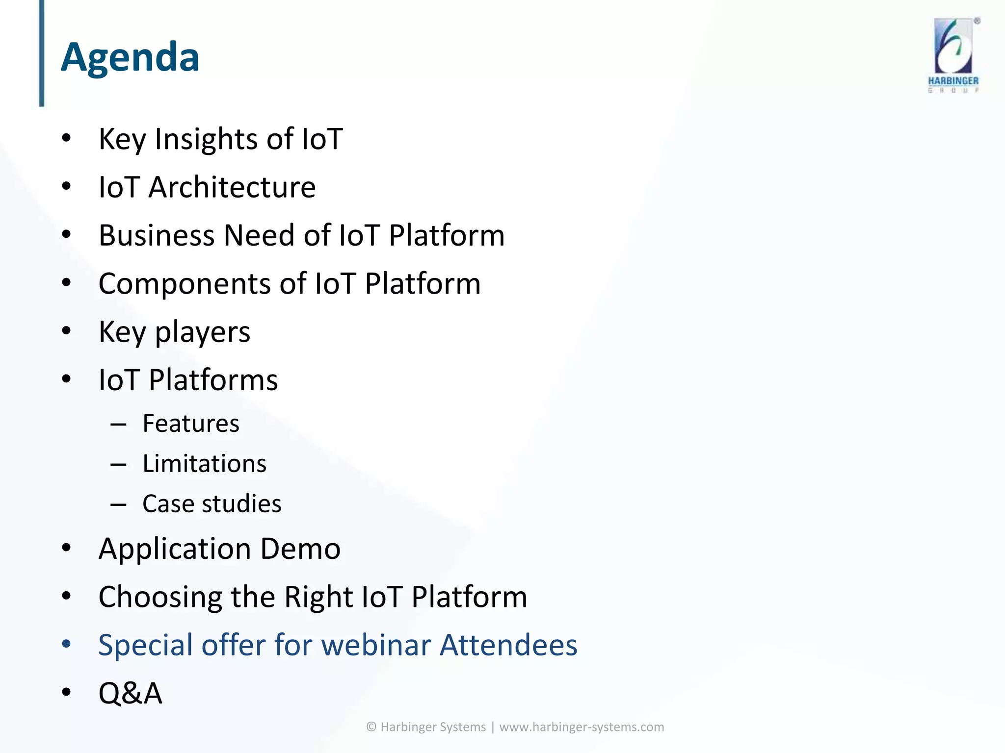 Agenda
• Key Insights of IoT
• IoT Architecture
• Business Need of IoT Platform
• Components of IoT Platform
• Key players
• IoT Platforms
– Features
– Limitations
– Case studies
• Application Demo
• Choosing the Right IoT Platform
• Special offer for webinar Attendees
• Q&A
© Harbinger Systems | www.harbinger-systems.com
 
