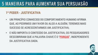 1º PODER - JUSTIFICATIVA
• UM PRINCÍPIO CONHECIDO DO COMPORTAMENTO HUMANO AFIRMA
QUE, AO PEDIRMOS UM FAVOR OU ALGO A ALGUÉM, TEREMOS MAIS
SUCESSO SE ACRESCENTARMOS UM JUSTIFICATIVA;
• E NÃO IMPORTA O CONTEÚDO DA JUSTIFICATIVA, OS PESQUISADORES
DESCOBRIRAM QUE A PALAVRA CHAVE É O “PORQUE”, INDEPENDENTE
DA JUSTIFICATIVA DADA.
 