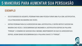 EXEMPLO
• OS ESTUDIOSOS DO ASSUNTO, PEDIRAM PARA UMA PESSOA FURAR UMA FILA SEM JUSTIFICATIVA,
E ELA FRACASSOU NA MAIORIA DAS VEZES.
• DEPOIS PEDIRAM PARA ELE ACRESCENTAR UMA JUSTIFICATIVA, E ENTÃO OBTEVE SUCESSO NA
MAIORIA DAS VEZES. E DESCOBRIRAM QUE MUDANDO A JUSTIFICATIVA DEPOIS DA PALAVRA
“PORQUE”, O CENÁRIO DE SUCESSO ERA O MESMO, INDEPENDENTE DO QUE SE ACRESCENTAVA
DEPOIS, ASSIM SENDO DESCOBRIRAM QUE A PALAVRA CHAVE É O “PORQUE”.
 