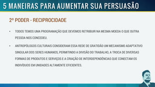 2º PODER - RECIPROCIDADE
• TODOS TEMOS UMA PROGRAMAÇÃO QUE DEVEMOS RETRIBUIR NA MESMA MOEDA O QUE OUTRA
PESSOA NOS CONCEDEU.
• ANTROPÓLOGOS CULTURAIS CONSIDERAM ESSA REDE DE GRATIDÃO UM MECANISMO ADAPTATIVO
SINGULAR DOS SERES HUMANOS, PERMITINDO A DIVISÃO DO TRABALHO, A TROCA DE DIVERSAS
FORMAS DE PRODUTOS E SERVIÇOS E A CRIAÇÃO DE INTERDEPENDÊNCIAS QUE CONECTAM OS
INDIVÍDUOS EM UNIDADES ALTAMENTE EFICIENTES.
 