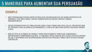 EXEMPLO
• INFILTRARAM UMA PESSOA ENTRE OUTRAS QUE AGUARDAVAM SUA VEZ NUMA ENTREVISTA DE
EMPREGO. ESTE INFILTRADO, TENTOU VENDER RIFAS DE R$5,00 E OBTEVE VENDAS
INSIGNIFICANTES.
• DEPOIS PEDIRAM PARA ELE SIMULAR UMA SAÍDA, PARA TOMAR UMA COCA-COLA E TROUXESSE UMA
DE PRESENTE PARA ALGUÉM ALEATORIAMENTE, E CERCA DE UMA HORA DEPOIS TENTASSE VENDER
A RIFA.
• NÃO SÓ TEVE ALTO ÍNDICE DE VENDAS, TENDO PRATICAMENTE TODOS QUE GANHARAM O
REFRIGERANTE COMPRANDO SUA RIFA, E O INCRÍVEL RESULTADO DE QUE A COCA CUSTAVA APENAS
R$1,00. O SENTIMENTO DE RECIPROCIDADE DENTRO DAS PESSOAS É MAIS FORTE DO QUE POSSAM
CONTROLAR.
 