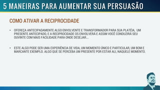 COMO ATIVAR A RECIPROCIDADE
• OFEREÇA ANTECIPADAMENTE ALGO ENVOLVENTE E TRANSFORMADOR PARA SUA PLATÉIA, UM
PRESENTE ANTECIPADO, E A RECIPROCIDADE OS ENVOLVERÁ E ASSIM VOCÊ CONDUZIRÁ SEU
OUVINTE COM MAIS FACILIDADE PARA ONDE DESEJAR...
• ESTE ALGO PODE SER UMA EXPERIÊNCIA DE VIDA, UM MOMENTO ÚNICO E PARTICULAR, UM BOM E
MARCANTE EXEMPLO. ALGO QUE SE PERCEBA UM PRESENTE POR ESTAR ALI, NAQUELE MOMENTO.
 